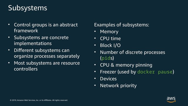 © 2019, Amazon Web Services, Inc. or its Affiliates. All rights reserved.
Subsystems
• Control groups is an abstract
framework
• Subsystems are concrete
implementations
• Different subsystems can
organize processes separately
• Most subsystems are resource
controllers
Examples of subsystems:
• Memory
• CPU time
• Block I/O
• Number of discrete processes
(pids)
• CPU & memory pinning
• Freezer (used by docker pause)
• Devices
• Network priority
