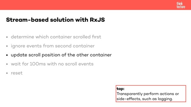 • determine which container scrolled
fi
rst


• ignore events from second container


• update scroll position of the other container


• wait for 100ms with no scroll events


• reset


Stream-based solution with RxJS
tap:


Transparently perform actions or
side-effects, such as logging.
