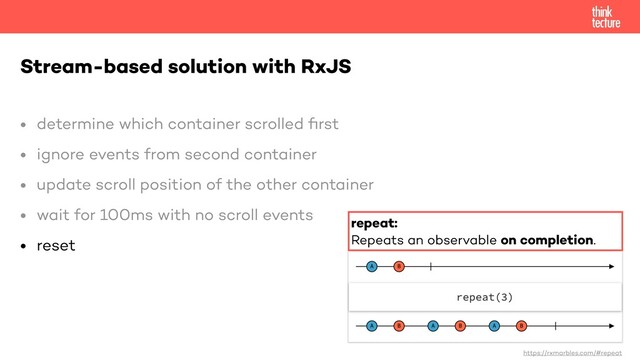 • determine which container scrolled
fi
rst


• ignore events from second container


• update scroll position of the other container


• wait for 100ms with no scroll events


• reset


Stream-based solution with RxJS
https://rxmarbles.com/#repeat
repeat:


Repeats an observable on completion.
