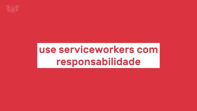 use serviceworkers com
responsabilidade
