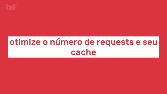otimize o número de requests e seu
cache
