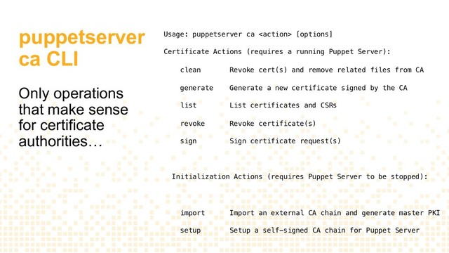 puppetserver
ca CLI
Only operations
that make sense
for certificate
authorities…
Usage: puppetserver ca  [options]
Certificate Actions (requires a running Puppet Server):
clean Revoke cert(s) and remove related files from CA
generate Generate a new certificate signed by the CA
list List certificates and CSRs
revoke Revoke certificate(s)
sign Sign certificate request(s)
Initialization Actions (requires Puppet Server to be stopped):
import Import an external CA chain and generate master PKI
setup Setup a self-signed CA chain for Puppet Server
