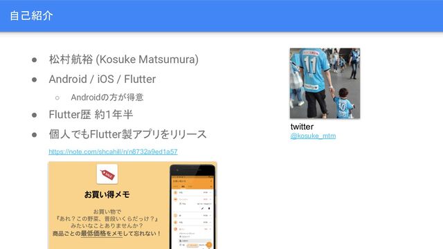 ● 松村航裕 (Kosuke Matsumura)
● Android / iOS / Flutter
○ Androidの方が得意
● Flutter歴 約1年半
● 個人でもFlutter製アプリをリリース
https://note.com/shcahill/n/n8732a9ed1a57
twitter
@kosuke_mtm
自己紹介
