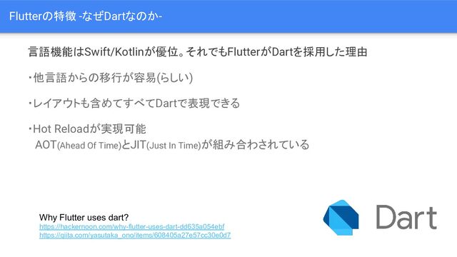 言語機能はSwift/Kotlinが優位。それでもFlutterがDartを採用した理由
・他言語からの移行が容易(らしい)
・レイアウトも含めてすべてDartで表現できる
・Hot Reloadが実現可能
　AOT(Ahead Of Time)とJIT(Just In Time)が組み合わされている
Why Flutter uses dart?
https://hackernoon.com/why-flutter-uses-dart-dd635a054ebf
https://qiita.com/yasutaka_ono/items/608405a27e57cc30e0d7
Flutterの特徴 -なぜDartなのか-
