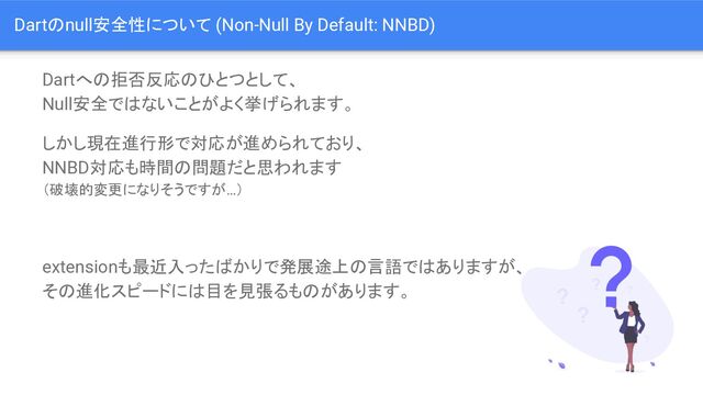 Dartのnull安全性について (Non-Null By Default: NNBD)
Dartへの拒否反応のひとつとして、
Null安全ではないことがよく挙げられます。
しかし現在進行形で対応が進められており、
NNBD対応も時間の問題だと思われます
（破壊的変更になりそうですが…）
extensionも最近入ったばかりで発展途上の言語ではありますが、
その進化スピードには目を見張るものがあります。

