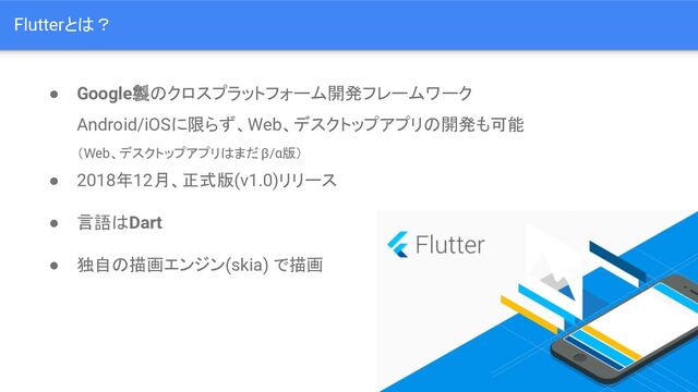 ● Google製のクロスプラットフォーム開発フレームワーク
Android/iOSに限らず、Web、デスクトップアプリの開発も可能
（Web、デスクトップアプリはまだ β/α版）
● 2018年12月、正式版(v1.0)リリース
● 言語はDart
● 独自の描画エンジン(skia) で描画
Flutterとは？
