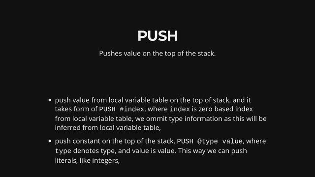PUSH
Pushes value on the top of the stack.
push value from local variable table on the top of stack, and it
takes form of PUSH #index, where index is zero based index
from local variable table, we ommit type information as this will be
inferred from local variable table,
push constant on the top of the stack, PUSH @type value, where
type denotes type, and value is value. This way we can push
literals, like integers,

