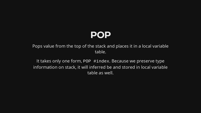 POP
Pops value from the top of the stack and places it in a local variable
table.
It takes only one form, POP #index. Because we preserve type
information on stack, it will inferred be and stored in local variable
table as well.
