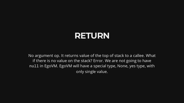 RETURN
No argument op. It returns value of the top of stack to a callee. What
if there is no value on the stack? Error. We are not going to have
null in EgoVM. EgoVM will have a special type, None, yes type, with
only single value.
