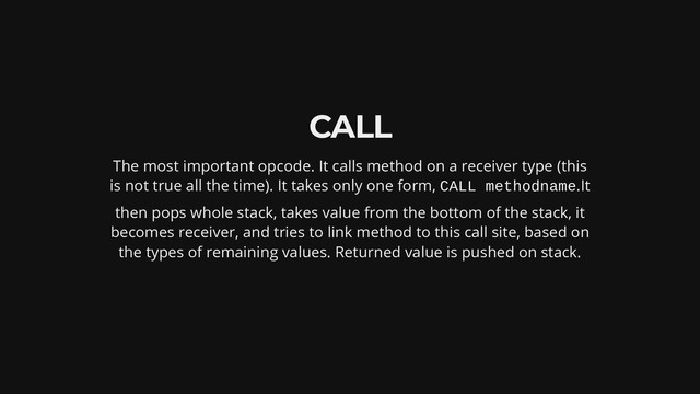 CALL
The most important opcode. It calls method on a receiver type (this
is not true all the time). It takes only one form, CALL methodname.It
then pops whole stack, takes value from the bottom of the stack, it
becomes receiver, and tries to link method to this call site, based on
the types of remaining values. Returned value is pushed on stack.
