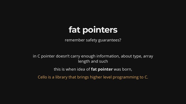 fat pointers
remember safety guarantees?
in C pointer doesn’t carry enough information, about type, array
length and such
this is when idea of fat pointer was born,
Cello is a library that brings higher level programming to C.
