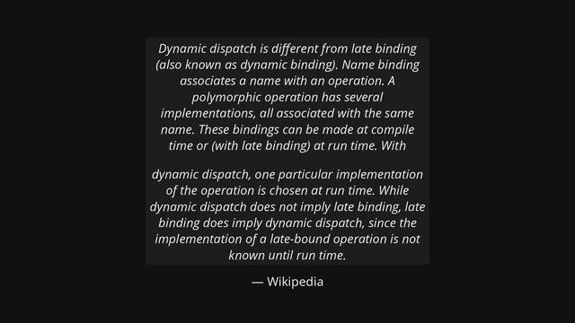 — Wikipedia
Dynamic dispatch is di erent from late binding
(also known as dynamic binding). Name binding
associates a name with an operation. A
polymorphic operation has several
implementations, all associated with the same
name. These bindings can be made at compile
time or (with late binding) at run time. With
dynamic dispatch, one particular implementation
of the operation is chosen at run time. While
dynamic dispatch does not imply late binding, late
binding does imply dynamic dispatch, since the
implementation of a late-bound operation is not
known until run time.
