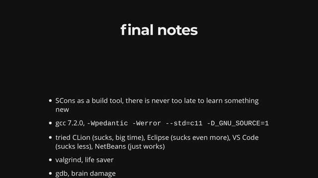 nal notes
SCons as a build tool, there is never too late to learn something
new
gcc 7.2.0, -Wpedantic -Werror --std=c11 -D_GNU_SOURCE=1
tried CLion (sucks, big time), Eclipse (sucks even more), VS Code
(sucks less), NetBeans (just works)
valgrind, life saver
gdb, brain damage
