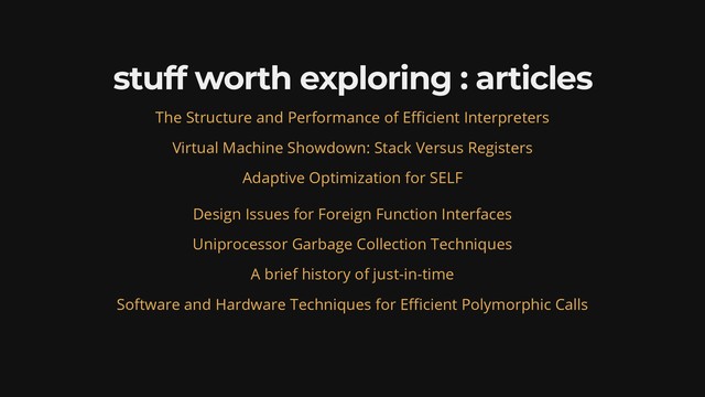 stuff worth exploring : articles
The Structure and Performance of E cient Interpreters
Virtual Machine Showdown: Stack Versus Registers
Adaptive Optimization for SELF
Design Issues for Foreign Function Interfaces
Uniprocessor Garbage Collection Techniques
A brief history of just-in-time
Software and Hardware Techniques for E cient Polymorphic Calls
