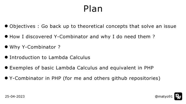 Objectives : Go back up to theoretical concepts that solve an issue


How I discovered Y-Combinator and why I do need them ?


Why Y-Combinator ?


Introduction to Lambda Calculus


Exemples of basic Lambda Calculus and equivalent in PHP


Y-Combinator in PHP (for me and others github repositories)
Plan
@matyo91
25-04-2023 @matyo91

