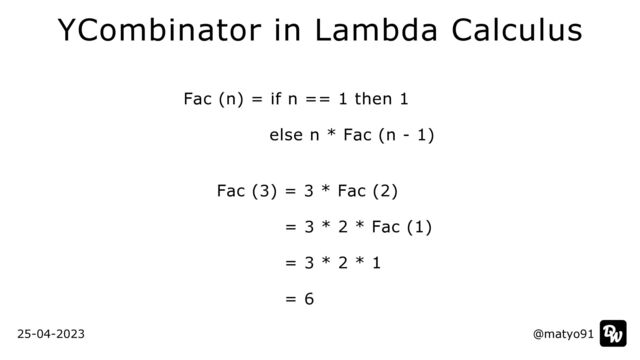 Fac (n) = if n == 1 then 1


else n * Fac (n - 1)


 
Fac (3) = 3 * Fac (2)


= 3 * 2 * Fac (1)


= 3 * 2 * 1


= 6
@matyo91
@matyo91
25-04-2023
YCombinator in Lambda Calculus
