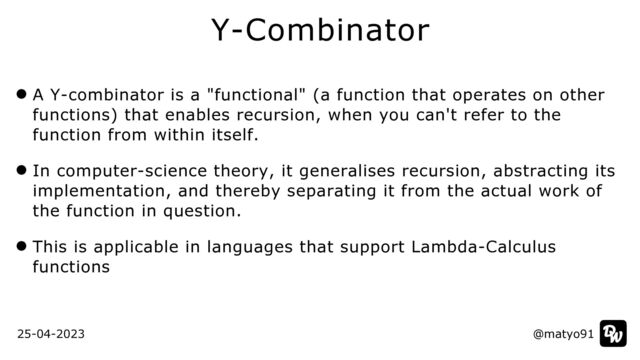 A Y-combinator is a "functional" (a function that operates on other
functions) that enables recursion, when you can't refer to the
function from within itself.


In computer-science theory, it generalises recursion, abstracting its
implementation, and thereby separating it from the actual work of
the function in question.


This is applicable in languages that support Lambda-Calculus
functions
Y-Combinator
@matyo91
25-04-2023 @matyo91
