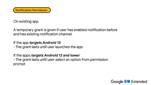 On existing app
A temporary grant is given if user has enabled notification before
and has existing notification channel.
If the app targets Android 13
- The grant lasts until user launches the app
If the apps targets Android 12 and lower
- The grant lasts until user select an option from permission
prompt
Notification Permission

