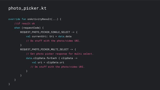 photo_picker.kt
override fun onActivityResult(...) {
//if result ok
when (requestCode) {
REQUEST_PHOTO_PICKER_SINGLE_SELECT -> {
val currentUri: Uri = data.data
// Do stuff with the photo/video URI.
}
REQUEST_PHOTO_PICKER_MULTI_SELECT -> {
// Get photo picker response for multi select.
data.clipData.forEach { clipData ->
val uri = clipData.uri
// Do stuff with the photo/video URI.
}
}
}
}
