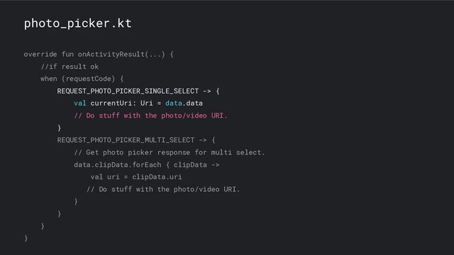 photo_picker.kt
override fun onActivityResult(...) {
//if result ok
when (requestCode) {
REQUEST_PHOTO_PICKER_SINGLE_SELECT -> {
val currentUri: Uri = data.data
// Do stuff with the photo/video URI.
}
REQUEST_PHOTO_PICKER_MULTI_SELECT -> {
// Get photo picker response for multi select.
data.clipData.forEach { clipData ->
val uri = clipData.uri
// Do stuff with the photo/video URI.
}
}
}
}
