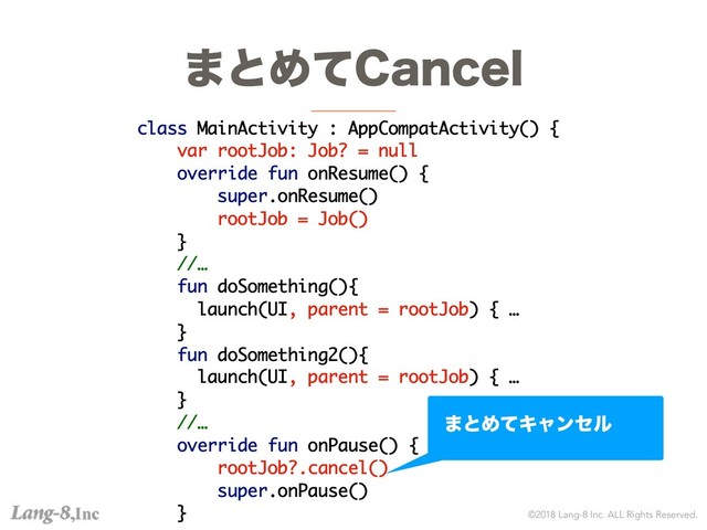 ©2018 Lang-8 Inc. ALL Rights Reserved.
·ͱΊͯ$BODFM
class MainActivity : AppCompatActivity() {
var rootJob: Job? = null
override fun onResume() {
super.onResume()
rootJob = Job()
}
//…
fun doSomething(){
launch(UI, parent = rootJob) { …
}
fun doSomething2(){
launch(UI, parent = rootJob) { …
}
//…
override fun onPause() {
rootJob?.cancel()
super.onPause()
}
·ͱΊͯΩϟϯηϧ

