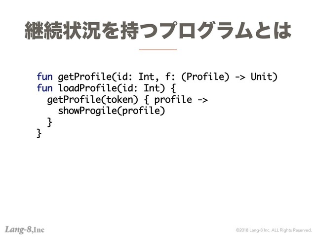 ©2018 Lang-8 Inc. ALL Rights Reserved.
ܧଓঢ়گΛ࣋ͭϓϩάϥϜͱ͸
fun getProfile(id: Int, f: (Profile) -> Unit)
fun loadProfile(id: Int) {
getProfile(token) { profile ->
showProgile(profile)
}
}
