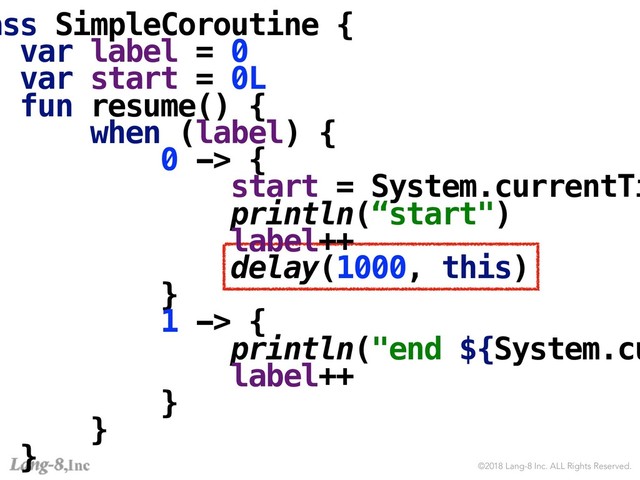 ©2018 Lang-8 Inc. ALL Rights Reserved.
ass SimpleCoroutine {
var label = 0
var start = 0L
fun resume() {
when (label) {
0 -> {
start = System.currentTi
println(“start")
label++
delay(1000, this)
}
1 -> {
println("end ${System.cu
label++
}
}
}
