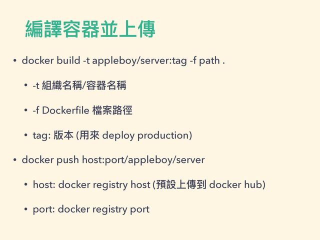 編譯容器並上傳
• docker build -t appleboy/server:tag -f path .


• -t 組織名稱/容器名稱


• -f Docker
fi
le 檔案路徑


• tag: 版本 (⽤來 deploy production)


• docker push host:port/appleboy/server


• host: docker registry host (預設上傳到 docker hub)


• port: docker registry port

