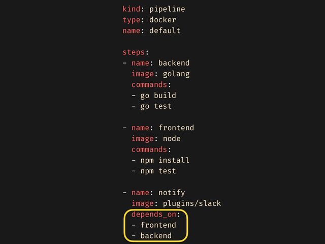 kind: pipeline


type: docker


name: default


steps:


- name: backend


image: golang


commands:


- go build


- go test


- name: frontend


image: node


commands:


- npm install


- npm test


- name: notify


image: plugins/slack


depends_on:


- frontend


- backend


