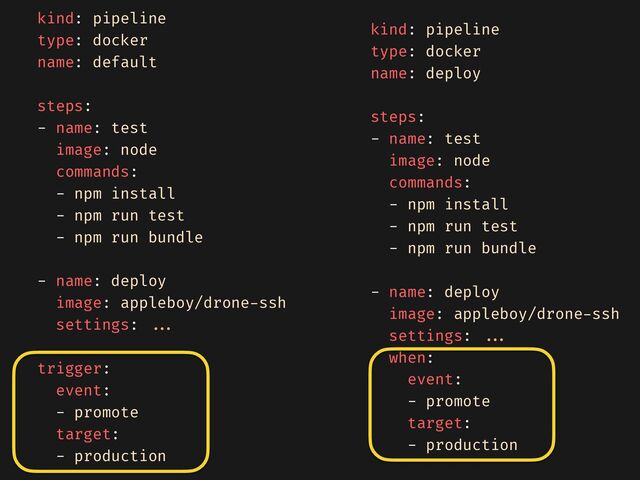 kind: pipeline


type: docker


name: default


steps:


- name: test


image: node


commands:


- npm install


- npm run test


- npm run bundle


- name: deploy


image: appleboy/drone
-
ssh


settings:
. . . 

trigger:


event:


- promote


target:


- production


kind: pipeline


type: docker


name: deploy


steps:


- name: test


image: node


commands:


- npm install


- npm run test


- npm run bundle


- name: deploy


image: appleboy/drone
-
ssh


settings:
. . . 

when:


event:


- promote


target:


- production


