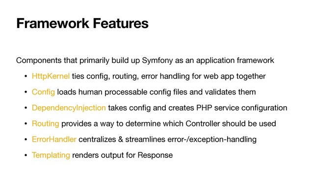 Framework Features
Components that primarily build up Symfony as an application framework

• HttpKernel ties conﬁg, routing, error handling for web app together

• Conﬁg loads human processable conﬁg ﬁles and validates them

• DependencyInjection takes conﬁg and creates PHP service conﬁguration

• Routing provides a way to determine which Controller should be used

• ErrorHandler centralizes & streamlines error-/exception-handling

• Templating renders output for Response
