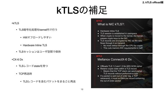 kTLSͷิ଍
•kTLS

• TLS҉߸ԽॲཧΛkernel಺Ͱߦ͏

• HWΦϑϩʔυ͠΍͍͢

• Hardware Inline TLS

• TLSηογϣϯ͸ϢʔβۭؒͰอ࣋

•CX-6 Dx

• TLSϨίʔυstateΛ࣋ͭ

• TCP࠶ૹ࣌

• TLSϨίʔυΛؚΉύέοτΛ·Δ͝ͱ࠶ૹ
19
Mellanox ConnectX-6 Dx
● Offloads TLS 1.2 and 1.3 for AES GCM cipher
● Retains crypto state within a TLS record
○ Means that the TCP stack can send partial
TLS records without performance loss
● If a packet is sent out of order (eg, a TCP
retransmit), it must re-DMA the record containing
the out of order packet
What is NIC kTLS?:
● Hardware Inline TLS
● TLS session is established in userspace.
● When crypto is moved to the kernel, the kernel
passes crypto keys to the NIC
● TLS records are encrypted by NIC as the data
flows through it on transmit
○ No more detour through the CPU for crypto
○ This cuts memory BW requirements in half!
2. kTLS o
ffl
oadฤ
