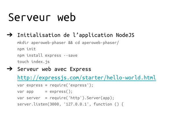 Serveur web
➔ Initialisation de l’application NodeJS
mkdir aperoweb-phaser && cd aperoweb-phaser/
npm init
npm install express --save
touch index.js
➔ Serveur web avec Express
http://expressjs.com/starter/hello-world.html
var express = require('express');
var app = express();
var server = require('http').Server(app);
server.listen(3000, '127.0.0.1', function () {
