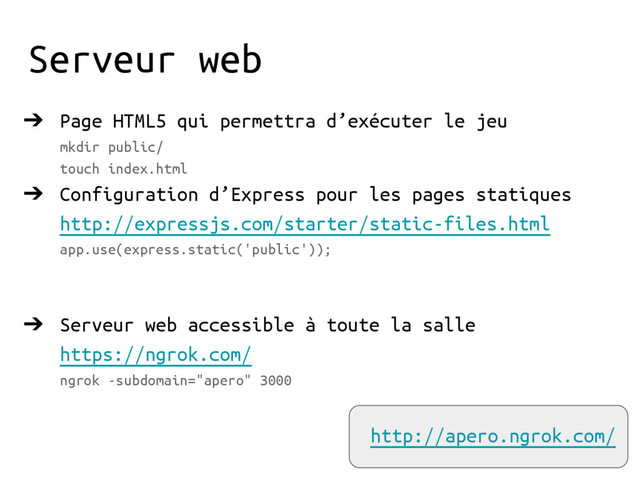 Serveur web
➔ Page HTML5 qui permettra d’exécuter le jeu
mkdir public/
touch index.html
➔ Configuration d’Express pour les pages statiques
http://expressjs.com/starter/static-files.html
app.use(express.static('public'));
➔ Serveur web accessible à toute la salle
https://ngrok.com/
ngrok -subdomain="apero" 3000
http://apero.ngrok.com/
