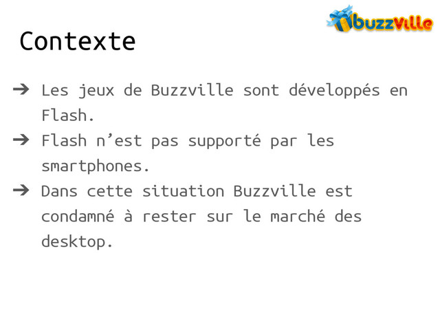 Contexte
➔ Les jeux de Buzzville sont développés en
Flash.
➔ Flash n’est pas supporté par les
smartphones.
➔ Dans cette situation Buzzville est
condamné à rester sur le marché des
desktop.
