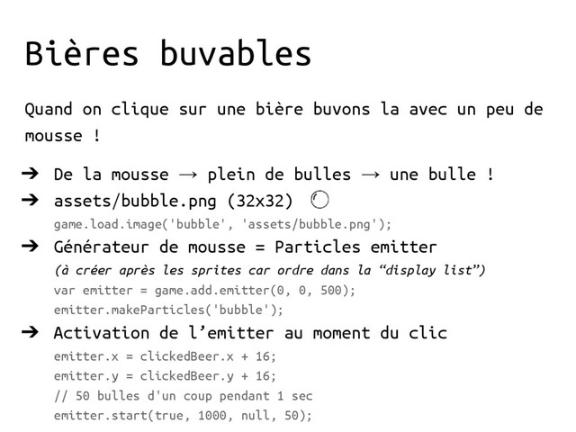 Bières buvables
Quand on clique sur une bière buvons la avec un peu de
mousse !
➔ De la mousse → plein de bulles → une bulle !
➔ assets/bubble.png (32x32)
game.load.image('bubble', 'assets/bubble.png');
➔ Générateur de mousse = Particles emitter
(à créer après les sprites car ordre dans la “display list”)
var emitter = game.add.emitter(0, 0, 500);
emitter.makeParticles('bubble');
➔ Activation de l’emitter au moment du clic
emitter.x = clickedBeer.x + 16;
emitter.y = clickedBeer.y + 16;
// 50 bulles d'un coup pendant 1 sec
emitter.start(true, 1000, null, 50);
