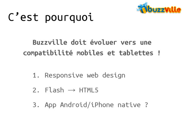 C’est pourquoi
Buzzville doit évoluer vers une
compatibilité mobiles et tablettes !
1. Responsive web design
2. Flash → HTML5
3. App Android/iPhone native ?
