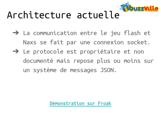 Architecture actuelle
➔ La communication entre le jeu flash et
Naxs se fait par une connexion socket.
➔ Le protocole est propriétaire et non
documenté mais repose plus ou moins sur
un système de messages JSON.
Démonstration sur Froak
