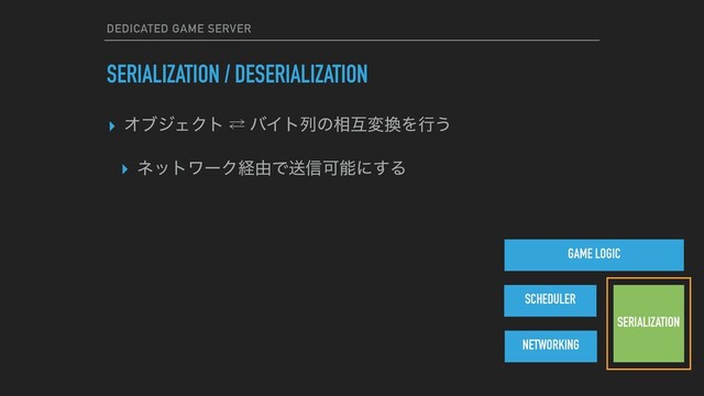 DEDICATED GAME SERVER
SERIALIZATION / DESERIALIZATION
▸ ΦϒδΣΫτ ⁶ όΠτྻͷ૬ޓม׵Λߦ͏
▸ ωοτϫʔΫܦ༝Ͱૹ৴Մೳʹ͢Δ
GAME LOGIC
NETWORKING
SCHEDULER
SERIALIZATION
