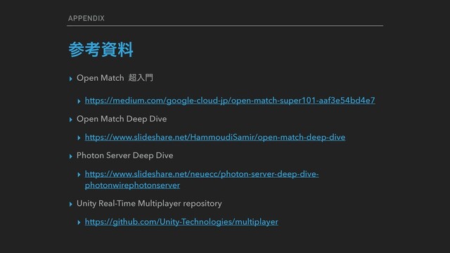 APPENDIX
ࢀߟࢿྉ
▸ Open Match ௒ೖ໳
▸ https://medium.com/google-cloud-jp/open-match-super101-aaf3e54bd4e7
▸ Open Match Deep Dive
▸ https://www.slideshare.net/HammoudiSamir/open-match-deep-dive
▸ Photon Server Deep Dive
▸ https://www.slideshare.net/neuecc/photon-server-deep-dive-
photonwirephotonserver
▸ Unity Real-Time Multiplayer repository
▸ https://github.com/Unity-Technologies/multiplayer
