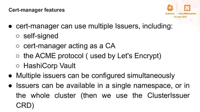 Title
Cert-manager features
● cert-manager can use multiple Issuers, including:
○ self-signed
○ cert-manager acting as a CA
○ the ACME protocol ( used by Let's Encrypt)
○ HashiCorp Vault
● Multiple issuers can be configured simultaneously
● Issuers can be available in a single namespace, or in
the whole cluster (then we use the ClusterIssuer
CRD)

