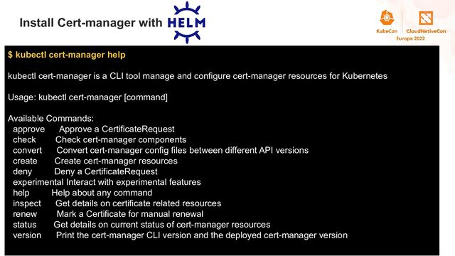 Title
Install Cert-manager with
$ kubectl cert-manager help
kubectl cert-manager is a CLI tool manage and configure cert-manager resources for Kubernetes
Usage: kubectl cert-manager [command]
Available Commands:
approve Approve a CertificateRequest
check Check cert-manager components
convert Convert cert-manager config files between different API versions
create Create cert-manager resources
deny Deny a CertificateRequest
experimental Interact with experimental features
help Help about any command
inspect Get details on certificate related resources
renew Mark a Certificate for manual renewal
status Get details on current status of cert-manager resources
version Print the cert-manager CLI version and the deployed cert-manager version

