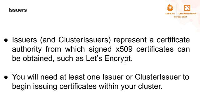 Title
Issuers
● Issuers (and ClusterIssuers) represent a certificate
authority from which signed x509 certificates can
be obtained, such as Let’s Encrypt.
● You will need at least one Issuer or ClusterIssuer to
begin issuing certificates within your cluster.
