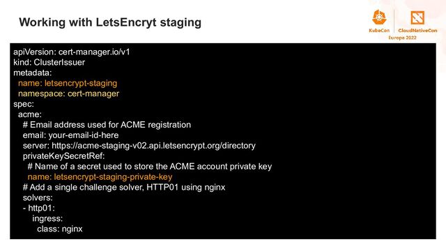 Title
Working with LetsEncryt staging
apiVersion: cert-manager.io/v1
kind: ClusterIssuer
metadata:
name: letsencrypt-staging
namespace: cert-manager
spec:
acme:
# Email address used for ACME registration
email: your-email-id-here
server: https://acme-staging-v02.api.letsencrypt.org/directory
privateKeySecretRef:
# Name of a secret used to store the ACME account private key
name: letsencrypt-staging-private-key
# Add a single challenge solver, HTTP01 using nginx
solvers:
- http01:
ingress:
class: nginx
