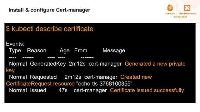 Title
Install & configure Cert-manager
$ kubectl describe certificate
Events:
Type Reason Age From Message
---- ------ ---- ---- -------
Normal GeneratedKey 2m12s cert-manager Generated a new private
key
Normal Requested 2m12s cert-manager Created new
CertificateRequest resource "echo-tls-3768100355"
Normal Issued 47s cert-manager Certificate issued successfully
