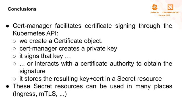 Title
Conclusions
● Cert-manager facilitates certificate signing through the
Kubernetes API:
○ we create a Certificate object.
○ cert-manager creates a private key
○ it signs that key …
○ ... or interacts with a certificate authority to obtain the
signature
○ it stores the resulting key+cert in a Secret resource
● These Secret resources can be used in many places
(Ingress, mTLS, ...)
