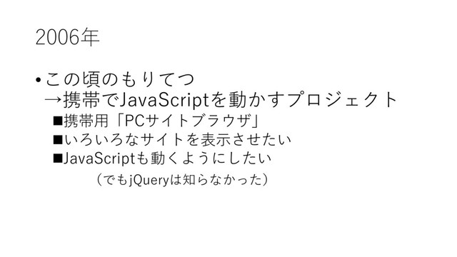2006年
•この頃のもりてつ
→携帯でJavaScriptを動かすプロジェクト
n携帯⽤「PCサイトブラウザ」
nいろいろなサイトを表⽰させたい
nJavaScriptも動くようにしたい
（でもjQueryは知らなかった）
