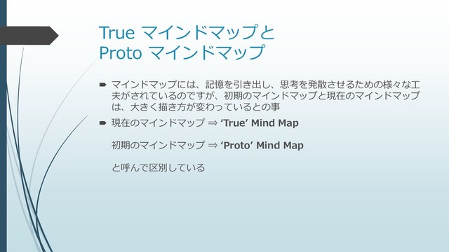 True マインドマップと
Proto マインドマップ
 マインドマップには、記憶を引き出し、思考を発散させるための様々な工
夫がされているのですが、初期のマインドマップと現在のマインドマップ
は、大きく描き方が変わっているとの事
 現在のマインドマップ ⇒ ‘True’ Mind Map
初期のマインドマップ ⇒ ‘Proto’ Mind Map
と呼んで区別している
