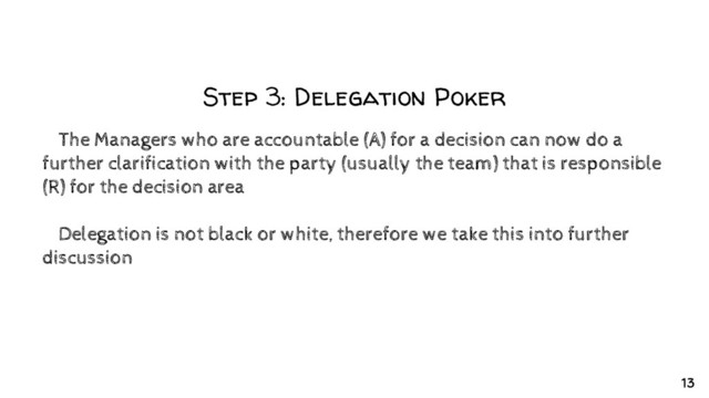 Step 3: Delegation Poker
✘The Managers who are accountable (A) for a decision can now do a
further clarification with the party (usually the team) that is responsible
(R) for the decision area
✘Delegation is not black or white, therefore we take this into further
discussion
13
