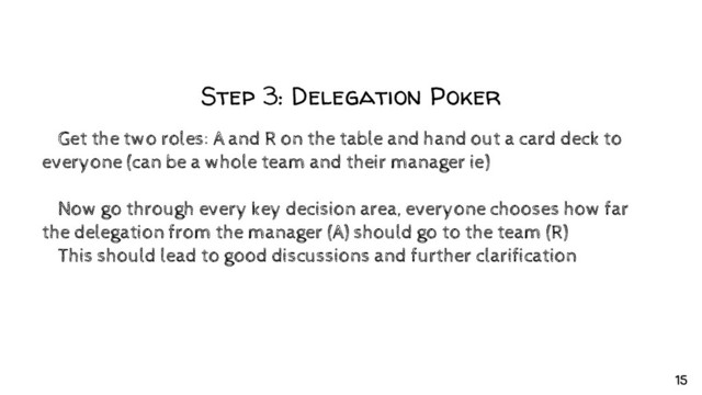 Step 3: Delegation Poker
✘Get the two roles: A and R on the table and hand out a card deck to
everyone (can be a whole team and their manager ie)
✘Now go through every key decision area, everyone chooses how far
the delegation from the manager (A) should go to the team (R)
✘This should lead to good discussions and further clarification
15
